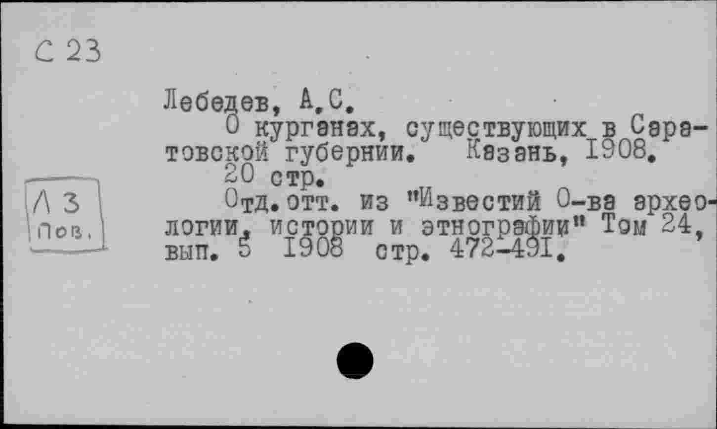 ﻿С 23
Лебедев, А,С.
О курганах, существующих в Саратовской губернии. Казань, 1908.
20 стр.
Отд. отт. из ’’Известий О-ва археологии. истории и этнографии” Том 24 вып. É 1908 стр. 472-491.